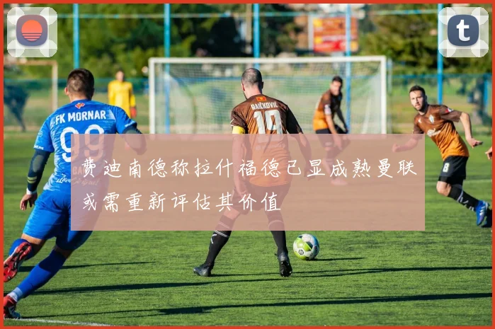 费迪南德称拉什福德已显成熟曼联或需重新评估其价值