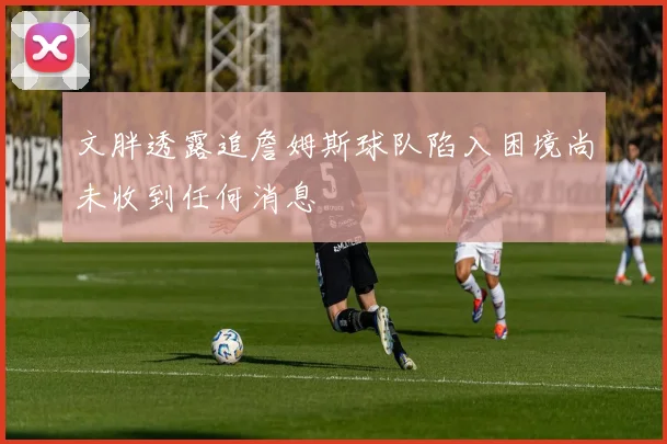 文胖透露追詹姆斯球队陷入困境尚未收到任何消息