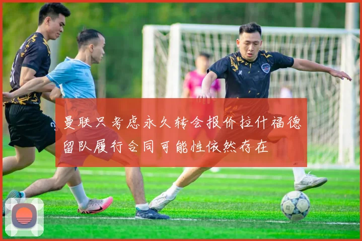 曼联只考虑永久转会报价拉什福德留队履行合同可能性依然存在