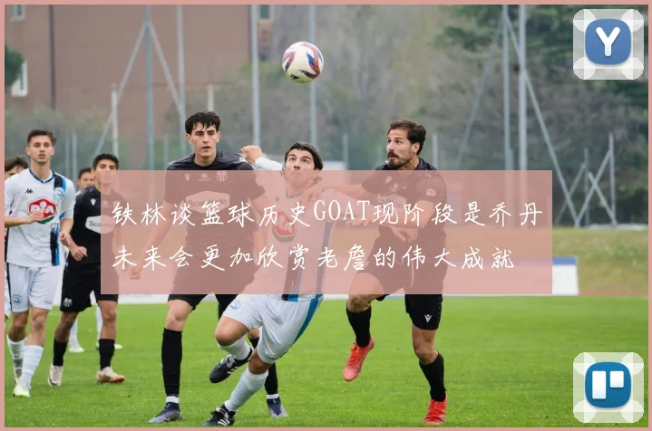 铁林谈篮球历史GOAT现阶段是乔丹未来会更加欣赏老詹的伟大成就