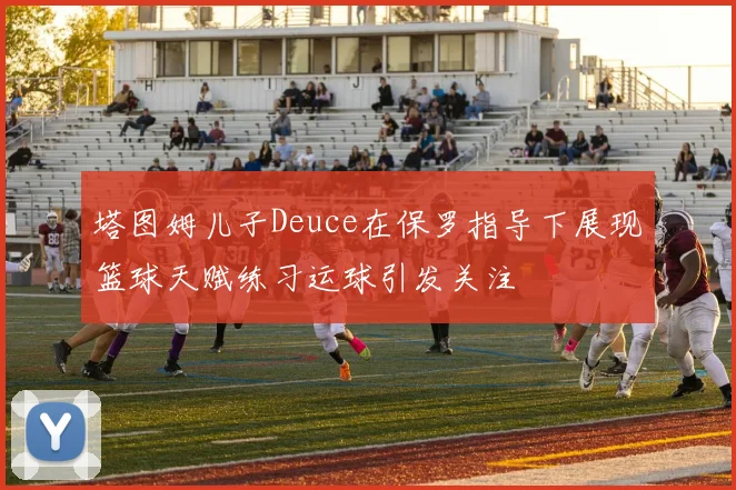 塔图姆儿子Deuce在保罗指导下展现篮球天赋练习运球引发关注