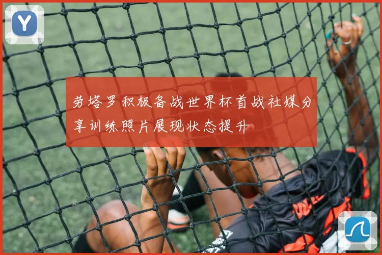 劳塔罗积极备战世界杯首战社媒分享训练照片展现状态提升