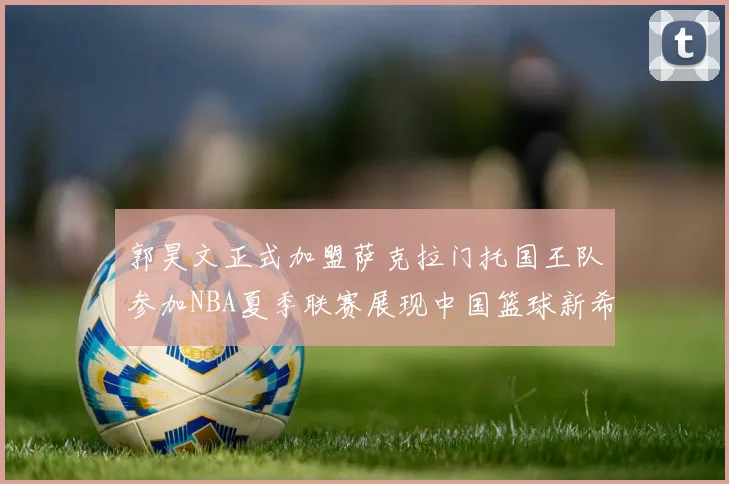 郭昊文正式加盟萨克拉门托国王队参加NBA夏季联赛展现中国篮球新希望