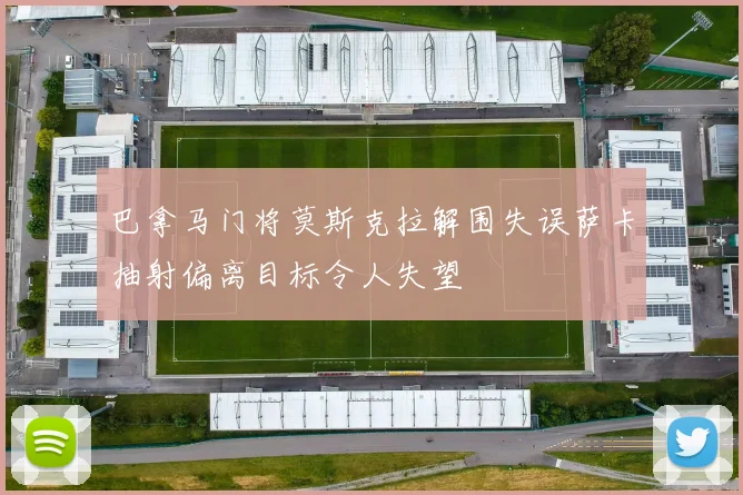 巴拿马门将莫斯克拉解围失误萨卡抽射偏离目标令人失望