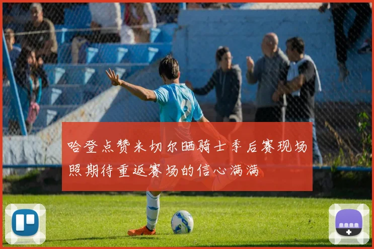 哈登点赞米切尔晒骑士季后赛现场照期待重返赛场的信心满满