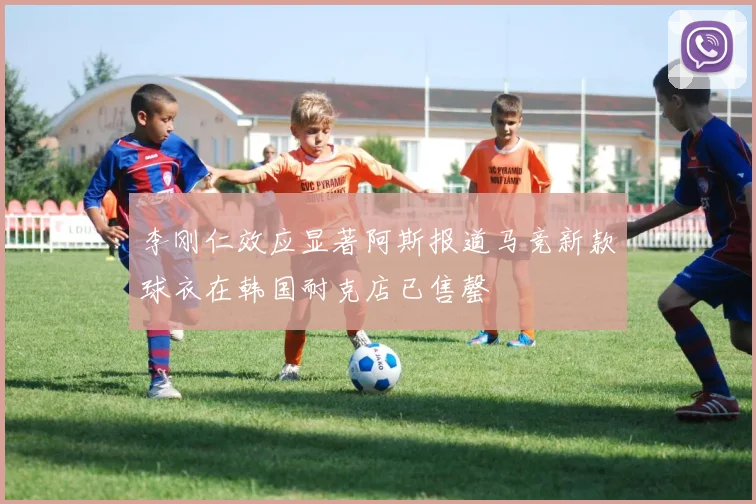 李刚仁效应显著阿斯报道马竞新款球衣在韩国耐克店已售罄