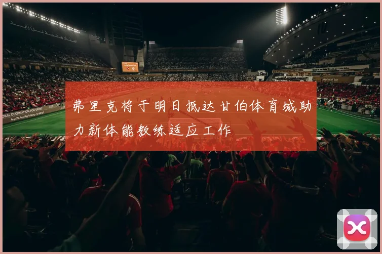 弗里克将于明日抵达甘伯体育城助力新体能教练适应工作