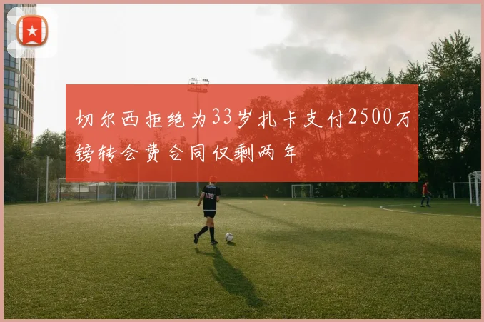 切尔西拒绝为33岁扎卡支付2500万镑转会费合同仅剩两年