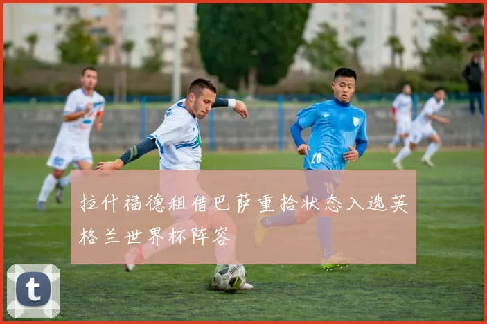 拉什福德租借巴萨重拾状态入选英格兰世界杯阵容